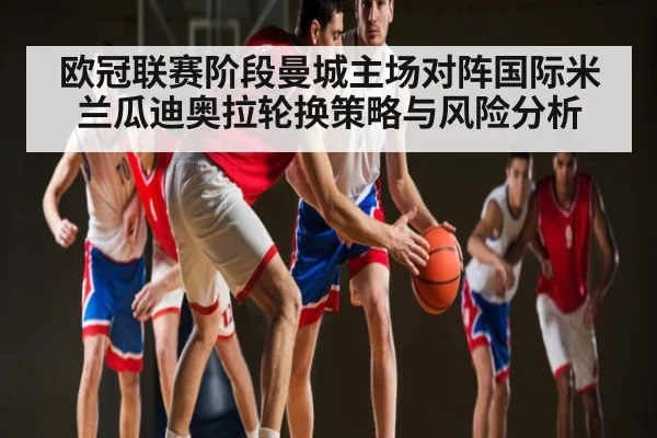 欧冠联赛阶段曼城主场对阵国际米兰瓜迪奥拉轮换策略与风险分析
