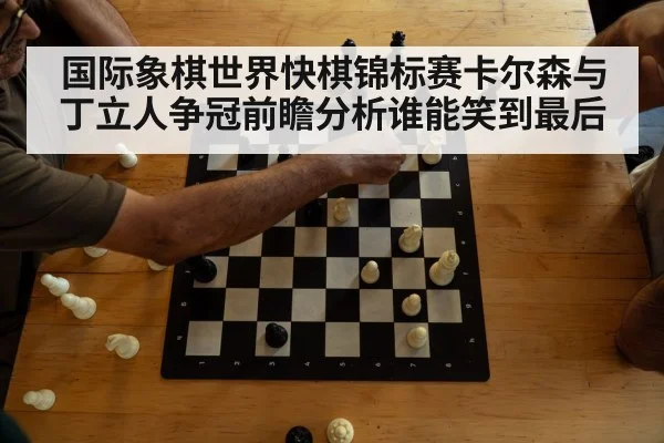 国际象棋世界快棋锦标赛卡尔森与丁立人争冠前瞻分析谁能笑到最后