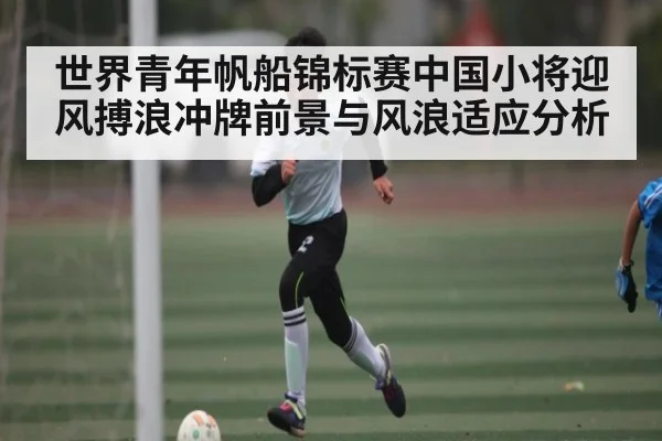 世界青年帆船锦标赛中国小将迎风搏浪冲牌前景与风浪适应分析