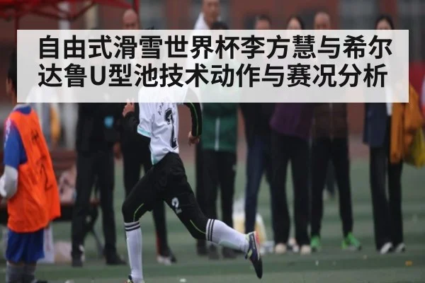 自由式滑雪世界杯李方慧与希尔达鲁U型池技术动作与赛况分析