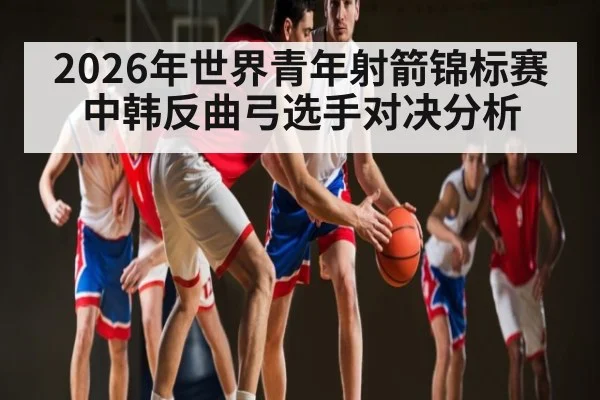 2026年世界青年射箭锦标赛中韩反曲弓选手对决分析